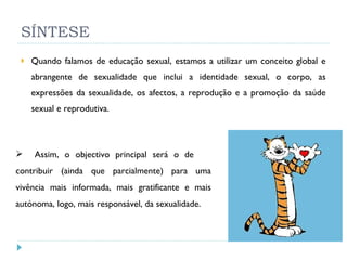 SÍNTESE Quando falamos de educação sexual, estamos a utilizar um conceito global e abrangente de sexualidade que inclui a identidade sexual, o corpo, as expressões da sexualidade, os afectos, a reprodução e a promoção da saúde sexual e reprodutiva. Assim, o objectivo principal será o de  contribuir (ainda que parcialmente) para uma vivência mais informada, mais gratificante e mais autónoma, logo, mais responsável, da sexualidade. 