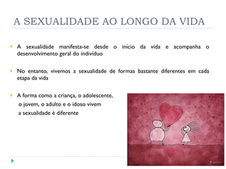 A SEXUALIDADE AO LONGO DA VIDA A sexualidade manifesta-se desde o início da vida e acompanha o desenvolvimento geral do indivíduo No entanto, vivemos a sexualidade de formas bastante diferentes em cada etapa da vida A forma como a criança, o adolescente, o jovem, o adulto e o idoso vivem a sexualidade é diferente 