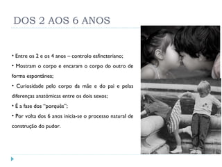 DOS 2 AOS 6 ANOS Entre os 2 e os 4 anos – controlo esfincteriano; Mostram o corpo e encaram o corpo do outro de forma espontânea; Curiosidade pelo corpo da mãe e do pai e pelas diferenças anatómicas entre os dois sexos; É a fase dos “porquês”; Por volta dos 6 anos inicia-se o processo natural de construção do pudor. 