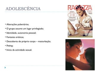 ADOLESCÊNCIA Alterações pubertárias; O grupo assume um lugar privilegiado; Identidade, autonomia pessoal; Fantasias eróticas; Descoberta do próprio corpo – masturbação; Petting ; Início da actividade sexual. 