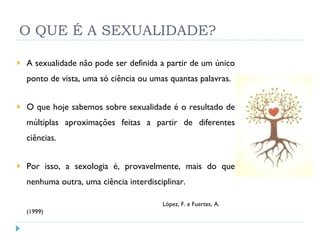 O QUE É A SEXUALIDADE? A sexualidade não pode ser definida a partir de um único ponto de vista, uma só ciência ou umas quantas palavras. O que hoje sabemos sobre sexualidade é o resultado de múltiplas aproximações feitas a partir de diferentes ciências. Por isso, a sexologia é, provavelmente, mais do que nenhuma outra, uma ciência interdisciplinar.   López, F. e Fuertes, A. (1999) 