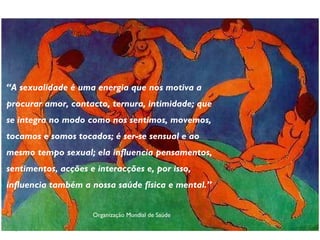 “ A sexualidade é uma energia que nos motiva a procurar amor, contacto, ternura, intimidade; que se integra no modo como nos sentimos, movemos, tocamos e somos tocados; é ser-se sensual e ao mesmo tempo sexual; ela influencia pensamentos, sentimentos, acções e interacções e, por isso, influencia também a nossa saúde física e mental.” Organização Mundial de Saúde 