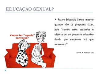 EDUCAÇÃO SEXUAL? Faz-se Educação Sexual mesmo quando não se programa fazer, pois “somos seres sexuados e objecto de um processo educativo desde que nascemos até que morremos”. Frade, A. et al. (2001) 