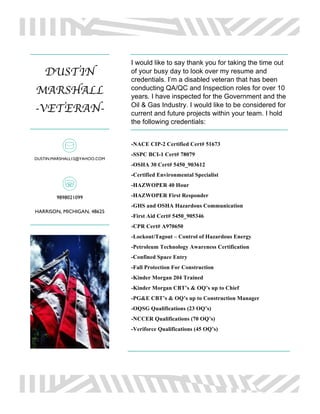 DUSTIN
MARSHALL
-VETERAN-
DUSTIN.MARSHALL12@YAHOO.COM
9898021099
HARRISON, MICHIGAN, 48625
I would like to say thank you for taking the time out
of your busy day to look over my resume and
credentials. I’m a disabled veteran that has been
conducting QA/QC and Inspection roles for over 10
years. I have inspected for the Government and the
Oil & Gas Industry. I would like to be considered for
current and future projects within your team. I hold
the following credentials:
-NACE CIP-2 Certified Cert# 51673
-SSPC BCI-1 Cert# 78079
-OSHA 30 Cert# 5450_903612
-Certified Environmental Specialist
-HAZWOPER 40 Hour
-HAZWOPER First Responder
-GHS and OSHA Hazardous Communication
-First Aid Cert# 5450_905346
-CPR Cert# A970650
-Lockout/Tagout – Control of Hazardous Energy
-Petroleum Technology Awareness Certification
-Confined Space Entry
-Fall Protection For Construction
-Kinder Morgan 204 Trained
-Kinder Morgan CBT’s & OQ’s up to Chief
-PG&E CBT’s & OQ’s up to Construction Manager
-OQSG Qualifications (23 OQ’s)
-NCCER Qualifications (70 OQ’s)
-Veriforce Qualifications (45 OQ’s)
 