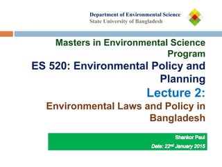 Department of
Department of Environmental Science
State University of Bangladesh
Masters in Environmental Science
Program
ES 520: Environmental Policy and
Planning
Lecture 2:
Environmental Laws and Policy in
Bangladesh
 