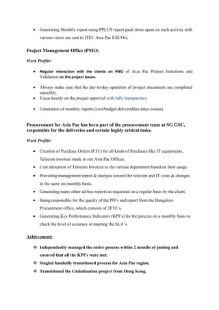 • Generating Monthly report using PPLUS report pack (time spent on each activity with
various views are sent to ITEC Asia Pac EXCOs).
Project Management Office (PMO)
Work Profile:
• Regular interaction with the clients on PMO of Asia Pac Project Initiations and
Validation on the project bases.
• Always make sure that the day-to-day operation of project documents are completed
smoothly.
• Focus keenly on the project approval with fully transparency
• Generation of monthly reports (cost/budget-deliverables dates-issues).
Procurement for Asia Pac has been part of the procurement team at SG GSC,
responsible for the deliveries and certain highly critical tasks.
Work Profile:
• Creation of Purchase Orders (P.O.) for all kinds of Purchases like IT equipments,
Telecom invoices made in our Asia Pac Offices.
• Cost allocation of Telecom Invoices to the various department based on their usage.
• Providing management report & analysis toward the telecom and IT costs & changes
in the same on monthly basis.
• Generating many other ad-hoc reports as requested on a regular basis by the client.
• Being responsible for the quality of the PO’s and report from the Bangalore
Procurement office, which consists of 2FTE’s.
• Generating Key Performance Indicators (KPI’s) for the process on a monthly basis to
check the level of accuracy in meeting the SLA’s.
Achievement:
 Independently managed the entire process within 2 months of joining and
ensured that all the KPI’s were met.
 Singled handedly transitioned process for Asia Pac region.
 Transitioned the Globalization project from Hong Kong.
 