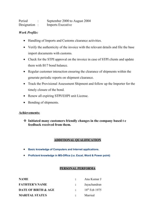 Period : September 2000 to August 2004
Designation : Imports Executive
Work Profile:
• Handling of Imports and Customs clearance activities.
• Verify the authenticity of the invoice with the relevant details and file the base
import documents with customs.
• Check for the STPI approval on the invoice in case of STPI clients and update
them with B17 bond balance.
• Regular customer interaction ensuring the clearance of shipments within the
generate periodic reports on shipment clearance.
• Track the Provisional Assessment Shipment and follow up the Importer for the
timely closure of the bond.
• Renew all expiring STPI/EHPI unit License.
• Bonding of shipments.
Achievements:
 Initiated many customers friendly changes in the company based t e
feedback received from them.
ADDITIONAL QUALIFICATION
• Basic knowledge of Computers and Internet applications.
• Proficient knowledge in MS-Office (i.e. Excel, Word & Power point)
PERSONAL PERFORMA
NAME : Anu Kumar J
FATHTER’S NAME : Jayachandran
DATE OF BIRTH & AGE : 18th
Feb 1975
MARITAL STATUS : Married
 