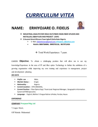 CURRICULUM VITEA
NAME: ERHIYOJARE O. FIDELIS
 INDUSTRIAL ANALYST/OFC ROLE OUT/FIBER ENGR.FIBER SPLICER AND
INSTALLER, O&M PLAN AND PROJECT ( OSP)
 3 Aruovie StreetAfiesere TownUghelli DeltaState Nigeria
 E- Mail: fidelis4vision@gmail.com,erhiyojare_f@yahoo.com
 Mobile:08067586884, 09095701518, 08179712426
 Total Work Experience: 7 years
CAREER Objective: To obtain a challenging position that will allow me to use my
knowledge/Experience in the area of IP and fiber optics Technology to further the ambitions of a
growing organization while improving my own training and experience in management, project
and development planning.
BIO-DATA
 Profile: sex - Male,
 Marital Status: - Single
 Nationality: - Nigeria
 Current Location:- OYO (IBADAN),
 Current Position:- FiberOpticsEngr / TeamLead Regional Manager, GeographicInformation
System(OTDR) Specialist.
 Language:- English,Mother’sTongue Native-Urhobo,Yoruba,Hausa
EXPERIENCE
COMPANY: Precpearl Nig. Ltd
7, Lagos Street,
Off Murtala Muhammed
 