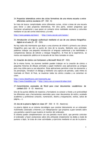 8
24. Proyectos telemáticos entre dos ciclos formativos de una misma escuela o entre
diferentes centros escolares (EP – ESO – B)
Se trata de buscar complicidades entre diferentes cursos, ciclos o áreas de una escuela
para llevar a cabo proyectos telemáticos. Por otra parte, existen programas que
funcionan actualmente y que ponen en contacto otras realidades escolares y culturales
mediante el uso del correo electrónico y la web.
http://www.pangea.org/iearn/ - http://www.seccat.com/xarsec/
25. Introducción al lenguaje audiovisual mediante el uso de una cámara fotográfica
digital en el aula (EI – EP – ESO)
No hay nada más interesante que dejar a unos alumnos de infantil o primaria una cámara
fotográfica para que den su punto de vista de la escuela. Mediante esta actividad,
podemos trabajar una pequeña introducción al lenguaje audiovisual y las habilidades o
competencias básicas de edición y retoque fotográfico. Al final de la experiencia, se
monta una exposición pública en la escuela de las fotos tomadas en clase.
26. Creación de cómics con Cartooners y Microsoft Word (EP – ESO)
De la misma forma, los alumnos también pueden trabajar en la creación de cómics o
pequeñas historias de dibujos animados a papel mediante unas aplicaciones ya antiguas
pero muy útiles para su uso educativo. Estas aplicaciones permiten crear los escenarios y
los personajes, introducir el diálogo y mediante una captura de pantalla, cada viñeta es
insertada en Word. Al final, se muestran todos los cómics creados y se comentan en
clase.
http://www.ikesoftware.com/toonworks.asp
http://www.freeoldies.com / http://sorry.vse.cz/xvanm16/aban.html
27. Conocimientos avanzados de Word para crear documentos –académicos- de
calidad (ESO – B – ES – Maestros)
Uno de los puntos débiles de maestros y formadores es conocer a fondo y en profundidad
los diferentes usos y herramientas esenciales para crear documentos de estilo y acabado
académico y profesional (citación, numeración, diseño y maquetación, estilos, saltos de
página,...).
28. Uso de la pizarra digital en clase (EP – ESO – B – ES – Maestros)
La pizarra digital es un sistema tecnológico que consiste básicamente en un ordenador
multimedia conectado a Internet y un videoproyector que proyecta a gran tamaño sobre
una pantalla o pared lo que muestra el monitor del ordenador.
El sistema puede complementarse con una pantalla mural táctil, que permite controlar
el ordenador y hacer anotaciones sobre ella utilizando simplemente los dedos a modo de
puntero o lápiz. Se trata de crear actividades y ejercicios mediante el uso de la pizarra
 