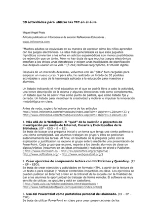 30 actividades para utilizar las TIC en el aula
Miquel Àngel Prats
Artículo publicado en Infonomia en la sección Reflexiones Educativas .
www.infonomia.com
“Muchos adultos se equivocan en su manera de apreciar cómo los niños aprenden
con los juegos electrónicos. La idea más generalizada es que esos juguetes
hipnóticos convierten a los niños en adictos espasmódicos con menos posibilidades
de redención que un tonto. Pero no hay duda de que muchos juegos electrónicos
enseñan a los chicos unas estrategias y exigen unas habilidades de planificación
que después usarán en la vida.” (P.242) Nicholas Negroponte. El Mundo digital.
Después de un merecido descanso, volvemos con las “pilas” bien cargadas para
empezar un nuevo curso. Y para ello, he realizado un listado de 30 posibles
actividades y usos de la tecnología aplicada a la educación para maestros y
alumnos.
Un listado indicando el nivel educativo en el que se podría lleva a cabo la actividad,
una breve descripción de la misma y algunas direcciones web como complemento.
Un listado que ha de servir más como punto de partida, que como listado fijo y
cerrado. Un listado para incentivar la creatividad y motivar e impulsar la innovación
metodológica en clase.
Antes de nada, sugiero la lectura previa de los artículos
http://www.infonomia.com/tematiques/index.asp?idm=1&idrev=12&num=33 y
http://www.infonomia.com/tematiques/index.asp?idm=1&idrev=12&num=44
1. Más allá de la WebQuest. El “quid” de la cuestión o proyectos de
investigación por medio de Internet, Encarta y Enciclopedias de la
Biblioteca. (EP – ESO – B – ES).
Se trata de buscar una pregunta inicial o un tema que tenga una cierta polémica o
una cierta complejidad. Los alumnos trabajan en grupo y ellos se gestionan
autónomamente las tareas. Al final, el resultado de la pregunta junto con la
explicación y justificación se expone al grupo entero mediante una presentación de
PowerPoint. Cada grupo que expone, reparte a los demás alumnos de clase un
díptico/tríptico (resumen de las ideas principales) realizado en Word o Publisher.
( http://www.microsoft.es - http://es.openoffice.org/programa/ -
http://www.softcatala.org/ - http://www.webquestcat.org/)
2. Crear ejercicios de comprensión lectora con HotPotatoes y Quandary. (EI
– EP – ESO).
Se trata de crear ejercicios y actividades en formato HTML a partir de la lectura de
un texto o para repasar y reforzar contenidos impartidos en clase. Los ejercicios se
pueden publicar en Internet o bien en la Intranet de la escuela con la finalidad de
dar a los alumnos la oportunidad de trabajar de forma remota. El software es muy
sencillo de utilizar, es gratuito y está en castellano.
( http://web.uvic.ca/hrd/hotpot/index.htm#downloads -
http://www.halfbakedsoftware.com/quandary/index.shtml)
3. Uso del PowerPoint como portafolios personal del alumnado. (EI – EP –
ESO).
Se trata de utilizar PowerPoint en clase para crear presentaciones de los
 