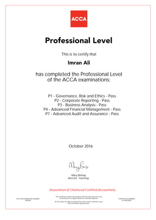 P1 - Governance, Risk and Ethics - Pass
P2 - Corporate Reporting - Pass
P3 - Business Analysis - Pass
P4 - Advanced Financial Management - Pass
P7 - Advanced Audit and Assurance - Pass
Imran Ali
Professional Level
This is to certify that
has completed the Professional Level
of the ACCA examinations:
ACCA REGISTRATION NUMBER
2955828
CERTIFICATE NUMBER
341186230967
This Certificate remains the property of ACCA and must not in any
circumstances be copied, altered or otherwise defaced.
ACCA retains the right to demand the return of this certificate at any
time and without giving reason.
Association of Chartered Certified Accountants
October 2016
director - learning
Mary Bishop
 