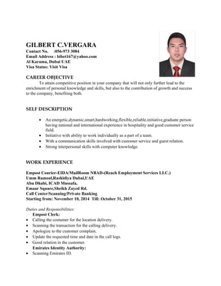 GILBERT C.VERGARA
Contact No. :056-973 3084
Email Address : bibet167@yahoo.com
Al Karama, Dubai UAE
Visa Status: Visit Visa
CAREER OBJECTIVE
To attain competitive position in your company that will not only further lead to the
enrichment of personal knowledge and skills, but also to the contribution of growth and success
to the company, benefiting both.
SELF DESCRIPTION
• An energetic,dynamic,smart,hardworking,flexible,reliable,initiative,graduate person
having national and international experience in hospitality and good customer service
field.
• Initiative with ability to work individually as a part of a team.
• With a communication skills involved with customer service and guest relation.
• Strong interpersonal skills with computer knowledge.
WORK EXPERIENCE
Empost Courier-EIDA/MailRoom NBAD-(Reach Employment Services LLC.)
Umm Ramool,Rashidiya Dubai,UAE
Abu Dhabi, ICAD Mussafa,
Emaar Square,Sheikh Zayed Rd.
Call Center/Scanning/Private Banking
Starting from: November 10, 2014 Till: October 31, 2015
Duties and Responsibilities:
Empost Clerk:
• Calling the costumer for the location delivery.
• Scanning the transaction for the calling delivery.
• Apologize to the customer complain.
• Update the requested time and date in the call logs.
• Good relation in the customer.
Emirates Identity Authority:
• Scanning Emirates ID.
 