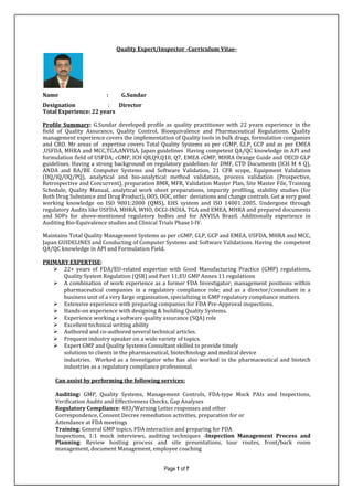 Page 1 of 7
Quality Expert/Inspector -Curriculum Vitae-
Name : G.Sundar
Designation : Director
Total Experience: 22 years
Profile Summary: G.Sundar developed profile as quality practitioner with 22 years experience in the
field of Quality Assurance, Quality Control, Bioequivalence and Pharmaceutical Regulations. Quality
management experience covers the implementation of Quality tools in bulk drugs, formulation companies
and CRO. Mr areas of expertise covers Total Quality Systems as per cGMP, GLP, GCP and as per EMEA
,USFDA, MHRA and MCC,TGA,ANVISA, Japan guidelines Having competent QA/QC knowledge in API and
formulation field of USFDA; cGMP, ICH Q8,Q9,Q10, Q7, EMEA cGMP, MHRA Orange Guide and OECD GLP
guidelines. Having a strong background on regulatory guidelines for DMF, CTD Documents (ICH M 4 Q),
ANDA and BA/BE Computer Systems and Software Validation, 21 CFR scope, Equipment Validation
(DQ/IQ/OQ/PQ), analytical and bio-analytical method validation, process validation (Prospective,
Retrospective and Concurrent), preparation BMR, MFR, Validation Master Plan, Site Master File, Training
Schedule, Quality Manual, analytical work sheet preparations, impurity profiling, stability studies (for
Both Drug Substance and Drug Product), OOS, OOC, other deviations and change controls. Got a very good
working knowledge on ISO 9001:2000 (QMS), EHS system and ISO 14001:2005. Undergone through
regulatory Audits like USFDA, MHRA, WHO, DCGI-INDIA, TGA and EMEA, MHRA and prepared documents
and SOPs for above-mentioned regulatory bodies and for ANVISA Brazil. Additionally experience in
Auditing Bio-Equivalence studies and Clinical Trials Phase I-IV.
Maintains Total Quality Management Systems as per cGMP, GLP, GCP and EMEA, USFDA, MHRA and MCC,
Japan GUIDELINES and Conducting of Computer Systems and Software Validations. Having the competent
QA/QC knowledge in API and Formulation Field.
PRIMARY EXPERTISE:
22+ years of FDA/EU-related expertise with Good Manufacturing Practice (GMP) regulations,
Quality System Regulation (QSR) and Part 11;EU GMP Annex 11 regulations
A combination of work experience as a former FDA Investigator; management positions within
pharmaceutical companies in a regulatory compliance role; and as a director/consultant in a
business unit of a very large organisation, specializing in GMP regulatory compliance matters.
Extensive experience with preparing companies for FDA Pre-Approval inspections.
Hands-on experience with designing & building Quality Systems.
Experience working a software quality assurance (SQA) role
Excellent technical writing ability
Authored and co-authored several technical articles.
Frequent industry speaker on a wide variety of topics.
Expert GMP and Quality Systems Consultant skilled to provide timely
solutions to clients in the pharmaceutical, biotechnology and medical device
industries. Worked as a Investigator who has also worked in the pharmaceutical and biotech
industries as a regulatory compliance professional.
Can assist by performing the following services:
Auditing: GMP, Quality Systems, Management Controls, FDA-type Mock PAIs and Inspections,
Verification Audits and Effectiveness Checks, Gap Analyses
Regulatory Compliance: 483/Warning Letter responses and other
Correspondence, Consent Decree remediation activities, preparation for or
Attendance at FDA meetings
Training: General GMP topics, FDA interaction and preparing for FDA
Inspections, 1:1 mock interviews, auditing techniques -Inspection Management Process and
Planning: Review hosting process and site presentations, tour routes, front/back room
management, document Management, employee coaching
 