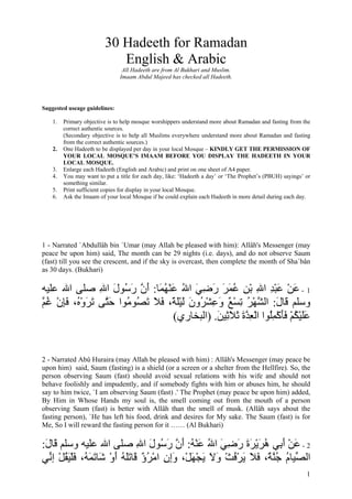 30 Hadeeth for Ramadan
                            English & Arabic
                                All Hadeeth are from Al Bukhari and Muslim.
                               Imaam Abdul Majeed has checked all Hadeeth.




Suggested useage guidelines:

    1.   Primary objective is to help mosque worshippers understand more about Ramadan and fasting from the
         correct authentic sources.
         (Secondary objective is to help all Muslims everywhere understand more about Ramadan and fasting
         from the correct authentic sources.)
    2.   One Hadeeth to be displayed per day in your local Mosque – KINDLY GET THE PERMISSION OF
         YOUR LOCAL MOSQUE’S IMAAM BEFORE YOU DISPLAY THE HADEETH IN YOUR
         LOCAL MOSQUE.
    3.   Enlarge each Hadeeth (English and Arabic) and print on one sheet of A4 paper.
    4.   You may want to put a title for each day, like: ‘Hadeeth a day’ or ‘The Prophet’s (PBUH) sayings’ or
         something similar.
    5.   Print sufficient copies for display in your local Mosque.
    6.   Ask the Imaam of your local Mosque if he could explain each Hadeeth in more detail during each day.




1 - Narrated `Abdullâh bin `Umar (may Allah be pleased with him): Allâh's Messenger (may
peace be upon him) said, The month can be 29 nights (i.e. days), and do not observe Saum
(fast) till you see the crescent, and if the sky is overcast, then complete the month of Sha`bân
as 30 days. (Bukhari)

‫1 - ﻋﻦ ﻋﺒﺪ اﷲ ﺑﻦ ﻋﻤﺮ رﺿﻲ اﷲ ﻋﻨﻬ َﺎ: أن ر ُﻮل اﷲ ﺻﻠﻰ اﷲ ﻋﻠﻴﻪ‬
               ِ َ ‫َ ْ َ ْ ِ ِ ْ ِ ُ َ َ َ ِ َ ُ َ ْ ُﻤ َ ﱠ َﺳ‬
‫وﺳﻠﻢ َﺎل: اﻟ ﱠﻬﺮ ﺗﺴﻊ وﻋﺸ ُون ﻟﻴﻠ ً، ﻓﻼ ﺗ ُﻮ ُﻮا ﺣ ﱠﻰ ﺗﺮو ُ، ﻓﺈن ﻏ ﱠ‬
‫ﻗ َ ﺸ ْ ُ ِ ْ ٌ َ ِ ْﺮ َ َ َْﺔ َ َ َﺼ ﻣ َﺘ َ َ ْﻩ َِ ْ ُﻢ‬
                                 (‫ﻋﻠﻴﻜﻢ ﻓﺄآﻤُﻮا اﻟﻌﺪة ﺛﻼ ِﻴﻦ. )اﻟﺒﺨﺎري‬
                                             َ ‫َ َ ْ ُ ْ َ َ ْ ِﻠ ْ ِ ﱠ َ َ َ ﺛ‬


2 - Narrated Abû Huraira (may Allah be pleased with him) : Allâh's Messenger (may peace be
upon him) said, Saum (fasting) is a shield (or a screen or a shelter from the Hellfire). So, the
person observing Saum (fast) should avoid sexual relations with his wife and should not
behave foolishly and impudently, and if somebody fights with him or abuses him, he should
say to him twice, `I am observing Saum (fast) .' The Prophet (may peace be upon him) added,
By Him in Whose Hands my soul is, the smell coming out from the mouth of a person
observing Saum (fast) is better with Allâh than the smell of musk. (Allâh says about the
fasting person), `He has left his food, drink and desires for My sake. The Saum (fast) is for
Me, So I will reward the fasting person for it …… (Al Bukhari)

:‫2 - ﻋﻦ أ ِﻲ هﺮﻳﺮة رﺿﻲ اﷲ ﻋﻨﻪ: أن ر ُﻮل اﷲ ﺻﻠﻰ اﷲ ﻋﻠﻴﻪ وﺳﻠﻢ َﺎل‬
 َ ‫ﻗ‬                           ِ َ ‫َ ْ َ ﺑ ُ َ ْ َ َ َ ِ َ ُ َ ْ ُ َ ﱠ َﺳ‬
‫اﻟ ﱢﻴﺎم ﺟﻨ ٌ، ﻓﻼ ﻳﺮﻓﺚ وﻻ ﻳﺠﻬﻞْ، وإن اﻣﺮؤ َﺎﺗﻠﻪ أو َﺎﺗﻤ ُ، ﻓﻠﻴﻘﻞ إ ﱢﻲ‬
  ‫ﺼ ُ ُ ﱠﺔ َ َ َ ْ ُ ْ َ َ َ ْ َ َِ ِ ْ ُ ٌ ﻗ ََ ُ َ ْ ﺷ َ َﻪ َ ْ َ ُ ْ ﻧ‬
                                                                                                           1
 