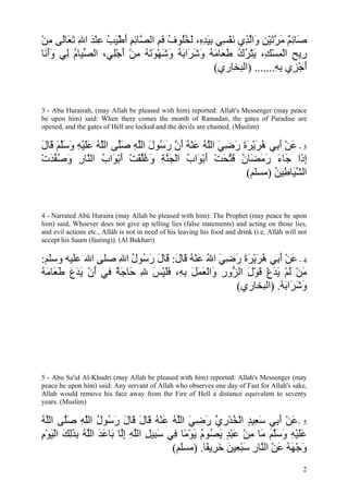 ‫َﺎﺋﻢ ﻣﺮﺗﻴﻦ َاﻟ ِي ﻧﻔ ِﻲ ﺑﻴﺪ ِ، ﻟﺨُﻮف ﻓﻢ اﻟ ﱠﺎﺋﻢ أﻃﻴﺐ ﻋﻨﺪ اﷲ ﺗ َﺎَﻰ ﻣﻦ‬
ْ ِ ‫ﺻ ِ ٌ َ ﱠ َ ْ ِ و ﱠﺬ َ ْﺴ ِ َ ِﻩ َ ُﻠ ُ َ ِ ﺼ ِ ِ َ ْ َ ُ ِ ْ َ ِ َﻌ ﻟ‬
‫ِﻳﺢ اﻟﻤﺴ ِ، ﻳﺘﺮك ﻃ َﺎﻣﻪ وﺷ َاﺑﻪ وﺷﻬﻮﺗﻪ ﻣﻦ أﺟِﻲ، اﻟ ﱢﻴﺎم ِﻲ وأ َﺎ‬
 ‫ﺼ ُ ﻟ َ َﻧ‬        ‫ر ِ ْ ِ ْﻚ َ ْ ُ ُ َﻌ َ ُ َ َﺮ َ ُ َ َ ْ َ َ ُ ِ ْ َ ْﻠ‬
                                                   (‫أﺟ ِي ﺑﻪ....... )اﻟﺒﺨﺎري‬
                                                                    ِ ِ ‫َ ْﺰ‬


3 - Abu Hurairah, (may Allah be pleased with him) reported: Allah's Messenger (may peace
be upon him) said: When there comes the month of Ramadan, the gates of Paradise are
opened, and the gates of Hell are locked and the devils are chained. (Muslim)

‫3 - ﻋﻦ أ ِﻲ هﺮﻳﺮة رﺿﻲ اﻟﻠﻪ ﻋﻨﻪ أن ر ُﻮل اﻟﻠﻪ ﺻﱠﻰ اﻟﻠﻪ ﻋﻠﻴﻪ وﺳﻠﻢ َﺎل‬
َ ‫َ ْ َﺑ ُ َ ْ َ َ َ ِ َ ﱠ ُ َ ْ ُ َ ﱠ َﺳ َ ﱠ ِ َﻠ ﱠ ُ ََ ْ ِ َ َﱠ َ ﻗ‬
‫إ َا َﺎء رﻣ َﺎن ﻓﺘﺤﺖ أﺑ َاب اﻟﺠﻨﺔ وﻏﻠﻘﺖ أﺑ َاب اﻟ ﱠﺎر وﺻﻔﺪت‬
ْ َ ‫ِذ ﺟ َ َ َﻀ ُ ُ ﱢ َ ْ َ ْﻮ ُ ْ َ ﱠ ِ َ ُﱢ َ ْ َ ْﻮ ُ ﻨ ِ َ ُ ﱢ‬
                                                        (‫اﻟ ﱠ َﺎ ِﻴﻦ )ﻣﺴﻠﻢ‬
                                                                ُ ‫ﺸﻴ ﻃ‬


4 - Narrated Abû Huraira (may Allah be pleased with him): The Prophet (may peace be upon
him) said, Whoever does not give up telling lies (false statements) and acting on those lies,
and evil actions etc., Allâh is not in need of his leaving his food and drink (i.e. Allâh will not
accept his Saum (fasting)). (Al Bukhari)

:‫4 - ﻋﻦ أ ِﻲ هﺮﻳﺮة رﺿﻲ اﷲ ﻋﻨﻪ َﺎل: َﺎل ر ُﻮل اﷲ ﺻﻠﻰ اﷲ ﻋﻠﻴﻪ وﺳﻠﻢ‬
                  ِ ُ ‫َ ْ َ ﺑ ُ َ ْ َ َ َ ِ َ ُ َ ْ ُ ﻗ َ ﻗ َ َﺳ‬
‫ﻣﻦ ﻟﻢ ﻳﺪع ﻗﻮل اﻟ ﱡور َاﻟﻌﻤﻞ ﺑ ِ، ﻓﻠﻴﺲ ﷲ َﺎﺟﺔ ﻓﻲ أن ﻳﺪع ﻃ َﺎﻣﻪ‬
ُ َ ‫َ ْ َ َ َ َﻌ‬ ٌ َ ‫َ ْ َ ْ َ َ ْ َ ْ َ ﺰ ِ و ْ َ َ َ ِﻪ َ َ ْ َ ِ ﺣ‬
                                                 (‫وﺷ َاﺑﻪ. )اﻟﺒﺨﺎري‬
                                                             ُ َ ‫َ َﺮ‬




5 - Abu Sa'id Al-Khudri (may Allah be pleased with him) reported: Allah's Messenger (may
peace be upon him) said: Any servant of Allah who observes one day of Fast for Allah's sake,
Allah would remove his face away from the Fire of Hell a distance equivalent to seventy
years. (Muslim)

‫5 -ﻋﻦ أ ِﻲ ﺳ ِﻴﺪ اﻟﺨﺪري رﺿﻲ اﻟﻠﻪ ﻋﻨﻪ َﺎل َﺎل ر ُﻮل اﻟﻠﻪ ﺻﱠﻰ اﻟﻠﻪ‬
ُ ‫َ ْ َﺑ َﻌ ٍ ْ ُ ْ ِ ﱢ َ ِ َ ﱠ ُ َ ْ ُ ﻗ َ ﻗ َ َﺳ ُ ﱠ ِ َﻠ ﱠ‬
‫ﻋﻠﻴﻪ وﺳﻠﻢ َﺎ ﻣﻦ ﻋﺒﺪ ﻳ ُﻮم ﻳﻮ ًﺎ ِﻲ ﺳ ِﻴﻞ اﻟﻠﻪ إﱠﺎ َﺎﻋﺪ اﻟﻠﻪ ﺑﺬﻟﻚ اﻟﻴﻮم‬
ِ ْ َ ْ َ َِ ِ ُ ‫ََ ْ ِ َ َﱠ َ ﻣ ِ ْ َ ْ ٍ َﺼ ُ َ ْﻣ ﻓ َﺒ ِ ﱠ ِ ِﻟ ﺑ َ َ ﱠ‬
                                     (‫وﺟﻬﻪ ﻋﻦ اﻟ ﱠﺎر ﺳﺒ ِﻴﻦ ﺧ ِﻳ ًﺎ. )ﻣﺴﻠﻢ‬
                                              ‫َ ْ َ ُ َ ْ ﻨ ِ َ ْﻌ َ َ ﺮ ﻔ‬
                                                                                                2
 