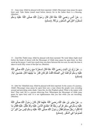 12 – Anas (may Allah be pleased with him) reported: Allah's Messenger (may peace be upon
him) said: Take Suhur (small meal before dawn); for in the Suhur there is a blessing.
(Muslim)
‫21 -ﻋﻦ أﻧﺲ رﺿﻲ اﻟﻠﻪ ﻋﻨﻪ َﺎل َﺎل ر ُﻮل اﻟﻠﻪ ﺻﱠﻰ اﻟﻠﻪ ﻋﻠﻴﻪ وﺳﻠﻢ‬
َ ‫َ ْ َ َ ٍ َ ِ َ ﱠ ُ َ ْ ُ ﻗ َ ﻗ َ َﺳ ُ ﱠ ِ َﻠ ﱠ ُ ََ ْ ِ َ َﱠ‬
                              (‫ﺗﺴﺤ ُوا ﻓﺈن ِﻲ اﻟﺴ ُﻮر ﺑﺮآﺔ. )ﻣﺴﻠﻢ‬
                                      ً َ َ َ ِ ‫ﱡﺤ‬   ‫َ َ ﱠﺮ َ ِ ﱠ ﻓ‬




13 – Zaid Bin Thabit (may Allah be pleased with him) narrated: We took Sahur (light meal
before the break of dawn) with the Messenger of Allah (may peace be upon him), we then
stood up for prayer. I said, how much time was there between the two acts, he said, the time it
takes to recite fifty verses of the Qur’an. (Muslim)

‫31 -ﻋﻦ زﻳﺪ ﺑﻦ َﺎﺑﺖ رﺿﻲ اﻟﻠﻪ ﻋﻨﻪ َﺎل ﺗﺴﺤﺮ َﺎ ﻣﻊ ر ُﻮل اﻟﻠﻪ ﺻﱠﻰ اﻟﻠﻪ‬
ُ ‫َ ْ َ ْ ِ ْ ِ ﺛ ِ ٍ َ ِ َ ﱠ ُ َ ْ ُ ﻗ َ َ َ ﱠ ْﻧ َ َ َ ﺳ ِ ﱠ ِ َ ﻠ ﱠ‬
.‫ﻋﻠﻴﻪ وﺳﻠﻢ ﺛ ﱠ ﻗﻤ َﺎ إَﻰ اﻟﺼَﺎة ﻗﻠﺖ آﻢ َﺎن ﻗﺪر َﺎ ﺑﻴﻨﻬ َﺎ َﺎل ﺧﻤ ِﻴﻦ ﺁﻳﺔ‬
 ً َ َ ‫ﱠﻠ ِ ُ ْ ُ َ ْ آ َ َ ْ ُ ﻣ َ ْ َ ُ ﻤ ﻗ َ َ ْ ﺴ‬ ‫ََ ْ ِ َ َﱠ َ ُﻢ ُ ْﻨ ِﻟ‬
                                                                      (‫)ﻣﺴﻠﻢ‬

14 - Jabir bin 'Abdullah (may Allah be pleased with him) reported: In the course of a journey,
Allah's Messenger (may peace be upon him) saw a man whom the people were crowding
around and providing some shade. Upon this, he (the Prophet) asked: What is the matter with
him? They said: He is a person observing Fast. Whereupon the Messenger of Allah (may
peace be upon him) said: It is not righteousness that you fast while you are travelling.
(Muslim)


‫41 -ﻋﻦ َﺎﺑﺮ ﺑﻦ ﻋﺒﺪ اﻟﻠﻪ رﺿﻲ اﻟﻠﻪ ﻋﻨﻬ َﺎ َﺎل َﺎن ر ُﻮل اﻟﻠﻪ ﺻﱠﻰ اﻟﱠﻪ‬
ُ ‫َ ْ ﺟ ِ ِ ْ ِ َ ْ ِ ﱠ ِ َ ِ َ ﱠ ُ َ ْ ُ ﻤ ﻗ َ آ َ َ ﺳ ُ ﱠ ِ َﻠ ﻠ‬
‫ﻋﻠﻴﻪ وﺳﻠﻢ ِﻲ ﺳﻔﺮ ﻓﺮَى رﺟًﺎ ﻗﺪ اﺟﺘﻤﻊ اﻟ ﱠﺎس ﻋﻠﻴﻪ وﻗﺪ ﻇﻠﻞ ﻋﻠﻴﻪ ﻓ َﺎل َﺎ‬
 ‫ََ ْ ِ َ َﱠ َ ﻓ َ َ ٍ َ َأ َ ُﻠ َ ْ ْ َ َ َ ﻨ ُ ََ ْ ِ َ َ ْ ُﱢ َ ََ ْ ِ َﻘ َ ﻣ‬
‫ﻟﻪ َﺎُﻮا رﺟﻞ َﺎﺋﻢ ﻓ َﺎل رﺳﻮل اﻟﻠﻪ ﺻﱠﻰ اﻟﻠﻪ ﻋﻠﻴﻪ وﺳﻠﻢ ﻟﻴﺲ ﻣﻦ اﻟﺒﺮ أن‬
ْ َ ‫َ ُ ﻗ ﻟ َ ُ ٌ ﺻ ِ ٌ َﻘ َ َ ُ ُ ﱠ ِ َﻠ ﱠ ُ ََ ْ ِ َ َﱠ َ َ ْ َ ِ ْ ْ ِ ﱢ‬
                                                     (‫ﺗ ُﻮ ُﻮا ِﻲ اﻟﺴﻔﺮ. )ﻣﺴﻠﻢ‬
                                                             ِ َ‫ﱠ‬   ‫َﺼ ﻣ ﻓ‬


                                                                                             5
 