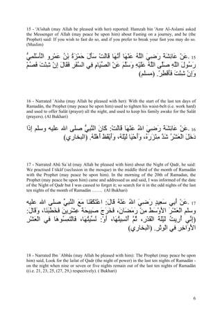 15 - 'A'ishah (may Allah be pleased with her) reported: Hamzah bin 'Amr Al-Aslami asked
the Messenger of Allah (may peace be upon him) about Fasting on a journey, and he (the
Prophet) said: If you wish to fast do so, and if you prefer to break your fast you may do so.
(Muslim)

‫51 -ﻋﻦ َﺎﺋﺸﺔ رﺿﻲ اﻟﻠﻪ ﻋﻨ َﺎ أﻧ َﺎ َﺎﻟﺖ ﺳﺄل ﺣﻤﺰة ﺑﻦ ﻋﻤ ٍو اﻟﺄﺳﻠﻤﻲ‬
‫َ ْ ﻋ ِ َ َ َ ِ َ ﱠ ُ َ ْﻬ َ ﱠﻬ ﻗ َ ْ ََ َ َ ْ َ ُ ْ ُ َ ْﺮ َْ َْ ِ ﱡ‬
‫ر ُﻮل اﻟﻠﻪ ﺻﱠﻰ اﻟﱠﻪ ﻋﻠﻴﻪ وﺳﻠﻢ ﻋﻦ اﻟﺼ َﺎم ِﻲ اﻟﺴﻔﺮ ﻓ َﺎل إن ﺷﺌﺖ ﻓﺼﻢ‬
ْ ُ َ َ ْ ِ ْ ِ َ ‫ﱠ َ ِ َﻘ‬   ‫َﺳ َ ﱠ ِ َﻠ ﻠ ُ ََ ْ ِ َ َﱠ َ َ ْ ﱢﻴ ِ ﻓ‬
                                                  (‫وإن ﺷﺌﺖ ﻓﺄﻓﻄﺮ. )ﻣﺴﻠﻢ‬
                                                          ْ ِ ْ َ َ َ ْ ِ ْ َِ


16 - Narrated `Aisha (may Allah be pleased with her): With the start of the last ten days of
Ramadân, the Prophet (may peace be upon him) used to tighten his waist-belt (i.e. work hard)
and used to offer Salât (prayer) all the night, and used to keep his family awake for the Salât
(prayers). (Al Bukhari)

‫61 -ﻋﻦ َﺎﺋﺸﺔ رﺿﻲ اﷲ ﻋﻨ َﺎ َﺎﻟﺖ: َﺎن اﻟﻨﺒﻲ ﺻﻠﻰ اﷲ ﻋﻠﻴﻪ وﺳﻠﻢ إ َا‬
 ‫ِذ‬                     ‫َ ْ ﻋ ِ َ َ َ ِ َ ُ َ ْﻬ ﻗ َ ْ آ َ ﱠ ِ ﱡ‬
                (‫دﺧﻞ اﻟﻌﺸﺮ ﺷﺪ ﻣﺌﺰر ُ، وأﺣ َﺎ ﻟﻴﻠ ُ، وأﻳﻘﻆ أهﻠﻪ. )اﻟﺒﺨﺎري‬
                            ُ َْ َ َ َ ْ ََ ‫َ َ َ ْ َ ْ ُ َ ﱠ ِ ْ َ َﻩ ََ ْﻴ َ َْﻪ‬


17 - Narrated Abû Sa`id (may Allah be pleased with him) about the Night of Qadr, he said:
We practised I`tikâf (seclusion in the mosque) in the middle third of the month of Ramadân
with the Prophet (may peace be upon him). In the morning of the 20th of Ramadan, the
Prophet (may peace be upon him) came and addressed us and said, I was informed of the date
of the Night of Qadr but I was caused to forget it; so search for it in the odd nights of the last
ten nights of the month of Ramadân ……. (Al Bukhari)

‫71 -ﻋﻦ أ ِﻲ ﺳ ِﻴﺪ رﺿﻲ اﷲ ﻋﻨﻪ َﺎل: اﻋﺘﻜﻔ َﺎ ﻣﻊ اﻟﻨﺒﻲ ﺻﻠﻰ اﷲ ﻋﻠﻴﻪ‬
                ‫َ ْ َﺑ َﻌ ٍ َ ِ َ ُ َ ْ ُ ﻗ َ ْ َ َ ْﻨ َ َ ﱠ ِ ﱢ‬
:‫وﺳﻠﻢ اﻟﻌﺸﺮ اﻷوﺳﻂ ﻣﻦ رﻣ َﺎ َ، ﻓﺨﺮج ﺻ ِﻴﺤﺔ ﻋﺸ ِﻳﻦ ﻓﺨﻄﺒ َﺎ، و َﺎل‬
 َ ‫ْ َ ْ َ َ ْ َ َ ِ ْ َ َﻀ ن َ َ َ َ َﺒ َ َ ِ ْﺮ َ َ َ َ َﻨ َﻗ‬
‫)إ ﱢﻲ أ ِﻳﺖ ﻟﻴﻠﺔ اﻟﻘﺪ ِ، ﺛ ﱠ أﻧ ِﻴﺘ َﺎ، أو: ﻧ ﱢﻴﺘ َﺎ، َﺎﻟﺘﻤ ُﻮ َﺎ ﻓﻲ اﻟﻌﺸﺮ‬
ِ ْ َْ        ‫ِﻧ ُر ُ َ َْ َ ْ َ ْر ُﻢ ُ ْﺴ ُﻬ َ ْ ُﺴ ُﻬ ﻓ ْ َ ِﺴ ه‬
                                             (‫اﻷ َاﺧﺮ ﻓﻲ اﻟﻮﺗﺮ. )اﻟﺒﺨﺎري‬
                                                         ِ ِْ ْ   ِ ِ ‫َو‬


18 - Narrated Ibn `Abbâs (may Allah be pleased with him): The Prophet (may peace be upon
him) said, Look for the lailat of Qadr (the night of power) in the last ten nights of Ramadân -
on the night when nine or seven or five nights remain out of the last ten nights of Ramadân
((i.e. 21, 23, 25, (27, 29,) respectively). ( Bukhari)




                                                                                                6
 