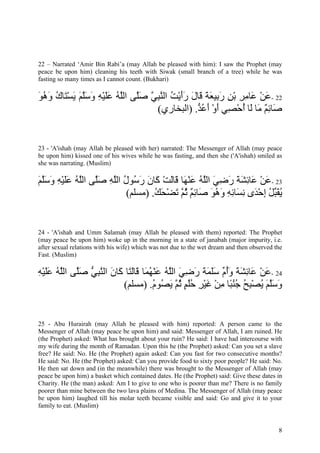 22 – Narrated ‘Amir Bin Rabi’a (may Allah be pleased with him): I saw the Prophet (may
peace be upon him) cleaning his teeth with Siwak (small branch of a tree) while he was
fasting so many times as I cannot count. (Bukhari)

‫22 -ﻋﻦ َﺎﻣﺮ ﺑﻦ ر ِﻴﻌﺔ َﺎل رأﻳﺖ اﻟﻨﺒﻲ ﺻﱠﻰ اﻟﻠﻪ ﻋﻠﻴﻪ وﺳﻠﻢ ﻳﺴ َﺎك وهﻮ‬
َ ُ َ ُ ‫َ ْ ﻋ ِ ِ ْ ِ َﺑ َ َ ﻗ َ ََ ْ ُ ﱠ ِ ﱠ َﻠ ﱠ ُ ََ ْ ِ َ َﱠ َ َ ْﺘ‬
                                    (‫َﺎﺋﻢ َﺎ َﺎ أﺣ ِﻲ أو أﻋ ﱡ. )اﻟﺒﺨﺎري‬
                                                 ‫ﺻ ِ ٌ ﻣ ﻟ ُ ْﺼ َ ْ َ ُﺪ‬


23 - 'A'ishah (may Allah be pleased with her) narrated: The Messenger of Allah (may peace
be upon him) kissed one of his wives while he was fasting, and then she ('A'ishah) smiled as
she was narrating. (Muslim)

‫32 -ﻋﻦ َﺎﺋﺸﺔ رﺿﻲ اﻟﻠﻪ ﻋﻨ َﺎ َﺎﻟﺖ َﺎن ر ُﻮل اﻟﻠﻪ ﺻﱠﻰ اﻟﻠﻪ ﻋﻠﻴﻪ وﺳﻠﻢ‬
َ ‫َ ْ ﻋ ِ َ َ َ ِ َ ﱠ ُ َ ْﻬ ﻗ َ ْ آ َ َﺳ ُ ﱠ ِ َﻠ ﱠ ُ ََ ْ ِ َ َﱠ‬
                          (‫ﻳﻘ ﱢﻞ إﺣ َى ﻧ َﺎﺋﻪ وهﻮ َﺎﺋﻢ ﺛ ﱠ ﺗﻀﺤﻚ. )ﻣﺴﻠﻢ‬
                                  ُ َ ْ َ ‫ُ َﺒ ُ ِ ْﺪ ِﺴ ِ ِ َ ُ َ ﺻ ِ ٌ ُﻢ‬


24 - 'A'ishah and Umm Salamah (may Allah be pleased with them) reported: The Prophet
(may peace be upon him) woke up in the morning in a state of janabah (major impurity, i.e.
after sexual relations with his wife) which was not due to the wet dream and then observed the
Fast. (Muslim)

‫42 -ﻋﻦ َﺎﺋﺸﺔ وأ ﱢ ﺳﻠﻤﺔ رﺿﻲ اﻟﻠﻪ ﻋﻨﻬ َﺎ َﺎﻟﺘﺎ َﺎن اﻟﻨﺒﻲ ﺻﱠﻰ اﻟﻠﻪ ﻋﻠﻴﻪ‬
ِ ْ ََ ُ ‫َ ْ ﻋ ِ َ َ َُم ََ َ َ َ ِ َ ﱠ ُ َ ْ ُﻤ ﻗ َ َ آ َ ﱠ ِ ﱡ َﻠ ﱠ‬
                        (‫وﺳﻠﻢ ﻳﺼﺒﺢ ﺟﻨ ًﺎ ﻣﻦ ﻏﻴﺮ ﺣﻠﻢ ﺛ ﱠ ﻳ ُﻮم. )ﻣﺴﻠﻢ‬
                                  ُ ‫َ َﱠ َ ُ ْ ِ ُ ُ ُﺒ ِ ْ َ ْ ِ ُُ ٍ ُﻢ َﺼ‬


25 - Abu Hurairah (may Allah be pleased with him) reported: A person came to the
Messenger of Allah (may peace be upon him) and said: Messenger of Allah, I am ruined. He
(the Prophet) asked: What has brought about your ruin? He said: I have had intercourse with
my wife during the month of Ramadan. Upon this he (the Prophet) asked: Can you set a slave
free? He said: No. He (the Prophet) again asked: Can you fast for two consecutive months?
He said: No. He (the Prophet) asked: Can you provide food to sixty poor people? He said: No.
He then sat down and (in the meanwhile) there was brought to the Messenger of Allah (may
peace be upon him) a basket which contained dates. He (the Prophet) said: Give these dates in
Charity. He (the man) asked: Am I to give to one who is poorer than me? There is no family
poorer than mine between the two lava plains of Medina. The Messenger of Allah (may peace
be upon him) laughed till his molar teeth became visible and said: Go and give it to your
family to eat. (Muslim)


                                                                                            8
 