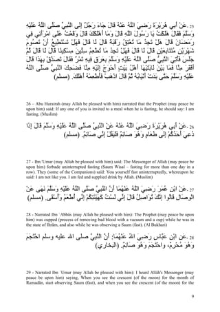 ‫52 -ﻋﻦ أ ِﻲ هﺮﻳﺮة رﺿﻲ اﻟﱠﻪ ﻋﻨﻪ َﺎل َﺎء رﺟﻞ إَﻰ اﻟﻨﺒﻲ ﺻﱠﻰ اﻟﻠﻪ ﻋﻠﻴﻪ‬
ِ ْ َ َ ُ ‫َ ْ َ ﺑ ُ َ ْ َ َ َ ِ َ ﻠ ُ َ ْ ُ ﻗ َ ﺟ َ َ ُ ٌ ِﻟ ﱠ ِ ﱢ َ ﻠ ﱠ‬
‫وﺳﻠﻢ ﻓ َﺎل هﻠﻜﺖ َﺎ ر ُﻮل اﻟﻠﻪ َﺎل و َﺎ أهﻠﻜﻚ َﺎل وﻗﻌﺖ ﻋَﻰ اﻣﺮأ ِﻲ ِﻲ‬
    ‫َ َﱠ َ َﻘ َ ََ ْ ُ ﻳ َﺳ َ ﱠ ِ ﻗ َ َﻣ َ َْ َ َ ﻗ َ َ َ ْ ُ َﻠ ْ ََﺗ ﻓ‬
‫رﻣ َﺎن َﺎل هﻞ ﺗﺠﺪ َﺎ ﺗﻌﺘﻖ رﻗﺒﺔ َﺎل َﺎ َﺎل ﻓﻬﻞ ﺗﺴﺘ ِﻴﻊ أن ﺗ ُﻮم‬
َ ‫َ َﻀ َ ﻗ َ َ ْ َ ِ ُ ﻣ ُ ْ ِ ُ َ َ َ ً ﻗ َ ﻟ ﻗ َ َ َ ْ َ ْ َﻄ ُ َ ْ َﺼ‬
‫ﺷﻬﺮﻳﻦ ﻣﺘ َﺎﺑﻌﻴﻦ َﺎل َﺎ َﺎل ﻓﻬﻞ ﺗﺠﺪ َﺎ ﺗﻄﻌﻢ ﺳ ﱢﻴﻦ ﻣﺴ ِﻴ ًﺎ َﺎل َﺎ َﺎل ﺛ ﱠ‬
‫َ ْ َ ْ ِ ُ َﺘ ِ َ ْ ِ ﻗ َ ﻟ ﻗ َ َ َ ْ َ ِ ُ ﻣ ُ ْ ِ ُ ِﺘ َ ِ ْﻜ ﻨ ﻗ َ ﻟ ﻗ َ ُﻢ‬
‫ﺟﻠﺲ ﻓﺄﺗﻲ اﻟﻨﺒﻲ ﺻﱠﻰ اﻟﻠﻪ ﻋﻠﻴﻪ وﺳﻠﻢ ﺑﻌﺮق ِﻴﻪ ﺗﻤﺮ ﻓ َﺎل ﺗﺼﺪق ﺑﻬ َا َﺎل‬
َ ‫ََ َ َُ ِ َ ﱠ ِ ﱡ َﻠ ﱠ ُ ََ ْ ِ َ َﱠ َ ِ َ َ ٍ ﻓ ِ َ ْ ٌ َﻘ َ َ َ ﱠ ْ ِ َﺬ ﻗ‬
‫أﻓﻘﺮ ﻣ ﱠﺎ ﻓ َﺎ ﺑﻴﻦ َﺎﺑﺘﻴ َﺎ أهﻞ ﺑﻴﺖ أﺣﻮج إﻟﻴﻪ ﻣ ﱠﺎ ﻓﻀﺤﻚ اﻟﻨﺒﻲ ﺻﱠﻰ اﻟﱠﻪ‬
ُ ‫َ ْ َ َ ِﻨ َﻤ َ ْ َ ﻟ َ َ ْﻬ َ ْ ُ َ ْ ٍ َ ْ َ ُ َِ ْ ِ ِﻨ َ َ ِ َ ﱠ ِ ﱡ َﻠ ﻠ‬
              (‫ﻋﻠﻴﻪ وﺳﻠﻢ ﺣ ﱠﻰ ﺑﺪت أﻧ َﺎﺑﻪ ﺛ ﱠ َﺎل اذهﺐ ﻓﺄﻃﻌﻤﻪ أهﻠﻚ. )ﻣﺴﻠﻢ‬
                       َ َْ َ ُ ْ ِ ْ ََ ْ َ ْ َ ‫ََ ْ ِ َ َﱠ َ َﺘ َ َ ْ َ ْﻴ ُ ُ ُﻢ ﻗ‬


26 – Abu Hurairah (may Allah be pleased with him) narrated that the Prophet (may peace be
upon him) said: If any one of you is invited to a meal when he is fasting, he should say: I am
fasting. (Muslim)

‫62 -ﻋﻦ أ ِﻲ هﺮﻳﺮة رﺿﻲ اﻟﻠﻪ ﻋﻨﻪ ﻋﻦ اﻟﻨﺒﻲ ﺻﱠﻰ اﻟﻠﻪ ﻋﻠﻴﻪ وﺳﻠﻢ َﺎل إ َا‬
 ‫َ ْ َﺑ ُ َ ْ َ َ َ ِ َ ﱠ ُ َ ْ ُ َ ْ ﱠ ِ ﱢ َﻠ ﱠ ُ ََ ْ ِ َ َﱠ َ ﻗ َ ِذ‬
                     (‫دﻋﻲ أﺣﺪآﻢ إَﻰ ﻃ َﺎم وهﻮ َﺎﺋﻢ ﻓﻠﻴﻘﻞ إ ﱢﻲ َﺎﺋﻢ. )ﻣﺴﻠﻢ‬
                             ٌ ِ ‫ُ ِ َ َ َ ُ ُ ْ ِﻟ َﻌ ٍ َ ُ َ ﺻ ِ ٌ َ ْ َ ُ ْ ِﻧ ﺻ‬


27 - Ibn 'Umar (may Allah be pleased with him) said: The Messenger of Allah (may peace be
upon him) forbade uninterrupted fasting (Saum Wisal – fasting for more than one day in a
row). They (some of the Companions) said: You yourself fast uninterruptedly, whereupon he
said: I am not like you. I am fed and supplied drink by Allah. (Muslim)

‫72 -ﻋﻦ اﺑﻦ ﻋﻤﺮ رﺿﻲ اﻟﻠﻪ ﻋﻨﻬ َﺎ أن اﻟﻨﺒﻲ ﺻﱠﻰ اﻟﻠﻪ ﻋﻠﻴﻪ وﺳﻠﻢ ﻧ َﻰ ﻋﻦ‬
ْ َ ‫َ ْ ْ ِ ُ َ َ َ ِ َ ﱠ ُ َ ْ ُﻤ َ ﱠ ﱠ ِ ﱠ َﻠ ﱠ ُ ََ ْ ِ َ َﱠ َ َﻬ‬
 (‫اﻟﻮ َﺎل َﺎُﻮا إﻧﻚ ﺗ َاﺻﻞ َﺎل إ ﱢﻲ ﻟﺴﺖ آﻬﻴﺌﺘﻜﻢ إ ﱢﻲ أﻃﻌﻢ وأﺳ َﻰ. )ﻣﺴﻠﻢ‬
          ‫ْ ِﺻ ِ ﻗ ﻟ ِ ﱠ َ ُﻮ ِ ُ ﻗ َ ِﻧ َ ْ ُ َ َ ْ َ ِ ُ ْ ِﻧ ُ ْ َ ُ َُ ْﻘ‬

28 - Narrated Ibn `Abbâs (may Allah be pleased with him): The Prophet (may peace be upon
him) was cupped (process of removing bad blood with a vacuum and a cup) while he was in
the state of Ihrâm, and also while he was observing a Saum (fast). (Al Bukhari)

‫82 -ﻋﻦ اﺑﻦ ﻋ ﱠﺎس رﺿﻲ اﷲ ﻋﻨﻬ َﺎ: أن اﻟﻨﺒﻲ ﺻﻠﻰ اﷲ ﻋﻠﻴﻪ وﺳﻠﻢ اﺣﺘﺠﻢ‬
َ َ َْ                 ‫َ ِ ْ ِ َﺒ ٍ َ ِ َ ُ َ ْ ُﻤ َ ﱠ ﱠ ِ ﱠ‬
                         (‫وهﻮ ﻣﺤﺮ ٌ، واﺣﺘﺠﻢ وهﻮ َﺎﺋﻢ. )اﻟﺒﺨﺎري‬
                                      ٌ ِ ‫َْ َ َ َ ُ َ ﺻ‬ ‫َ ُ َ ُ ْ ِم‬


29 - Narrated Ibn `Umar (may Allah be pleased with him): I heard Allâh's Messenger (may
peace be upon him) saying, When you see the crescent (of the moon) for the month of
Ramadân, start observing Saum (fast), and when you see the crescent (of the moon) for the


                                                                                            9
 
