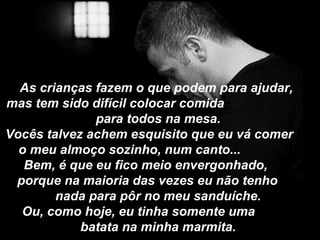 As crianças fazem o que podem para ajudar,
mas tem sido difícil colocar comida
              para todos na mesa.
Vocês talvez achem esquisito que eu vá comer
  o meu almoço sozinho, num canto...
   Bem, é que eu fico meio envergonhado,
 porque na maioria das vezes eu não tenho
        nada para pôr no meu sanduíche.
  Ou, como hoje, eu tinha somente uma
            batata na minha marmita.
 
