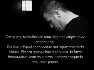 Certa vez, trabalhei em uma pequena empresa de
                     engenharia.
 Foi lá que fiquei conhecendo um rapaz chamado
  Mauro. Ele era grandalhão e gostava de fazer
  Mauro
 brincadeiras com os outros, sempre pregando
                  pequenas peças.
 