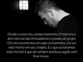 Devido a esse seu comportamento, Ernani era o
alvo natural das brincadeiras e piadas do grupo.
Ora ele encontrava um sapo na marmita, ora um
 rato morto em seu chapéu. E o que achávamos
mais incrível é que ele sempre aceitava aquilo sem
                    ficar bravo.
 