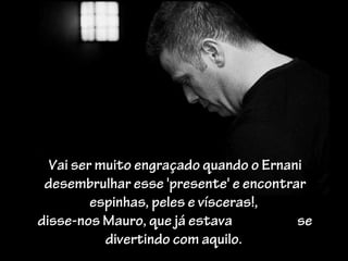 Vai ser muito engraçado quando o Ernani
 desembrulhar esse 'presente' e encontrar
         espinhas, peles e vísceras!,
disse-nos Mauro, que já estava          se
           divertindo com aquilo.
 