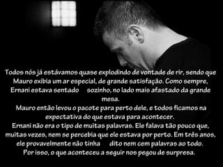 Todos nós já estávamos quase explodindo de vontade de rir, sendo que
   Mauro exibia um ar especial, de grande satisfação. Como sempre,
  Ernani estava sentado sozinho, no lado mais afastado da grande
                                 mesa.
   Mauro então levou o pacote para perto dele, e todos ficamos na
              expectativa do que estava para acontecer.
  Ernani não era o tipo de muitas palavras. Ele falava tão pouco que,
muitas vezes, nem se percebia que ele estava por perto. Em três anos,
    ele provavelmente não tinha dito nem cem palavras ao todo.
      Por isso, o que aconteceu a seguir nos pegou de surpresa.
 
