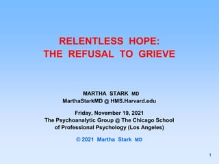 RELENTLESS HOPE:
THE REFUSAL TO GRIEVE
MARTHA STARK MD
MarthaStarkMD @ HMS.Harvard.edu
Friday, November 19, 2021
The Psychoanalytic Group @ The Chicago School
of Professional Psychology (Los Angeles)
© 2021 Martha Stark MD
1
 