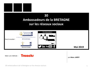 30
Ambassadeurs de la BRETAGNE
sur les réseaux sociaux
30 ambassadeurs de la Bretagne sur les réseaux sociaux 1
par Alban JARRY
Mai 2019
Selon une méthode :
Avec le soutien :
 