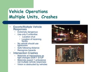 Vehicle Operations Multiple Units, Crashes Escorts/Multiple Vehicle Responses Extremely dangerous Use only if unfamiliar: Location of pt Location of receiving facility No vehicle should use lights/siren Safe following distance Recognize hazards Intersection Crashes Motorists at intersections as light changes DON’T STOP Motorists expect 1 ambulance not multiple vehicle responses  Vision is obstructed by vehicles  