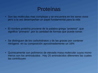 Proteínas
● Son las moléculas mas complejas y se encuentra en los seres vivos
pero a la vez desempeñan un papel fundamental para la vida
● El nombre proteína proviene de la palabra griega “proteios” ,que
significa “primario” ,por la cantidad de formas que puede tomar.
● Se distinguen de los carbohidratos y de las grasas por contener
nitrógeno en su composición aproximadamente un 16%
● Químicamente son polímeros de elevada masa molecular cuyos mono-
meros son los aminoácidos . Hay 20 aminoácidos diferentes las cuales
las contribuyen
 