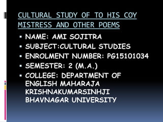 CULTURAL STUDY OF TO HIS COY
MISTRESS AND OTHER POEMS
 NAME: AMI SOJITRA
 SUBJECT:CULTURAL STUDIES
 ENROLMENT NUMBER: PG15101034
 SEMESTER: 2 (M.A.)
 COLLEGE: DEPARTMENT OF
ENGLISH MAHARAJA
KRISHNAKUMARSINHJI
BHAVNAGAR UNIVERSITY
 