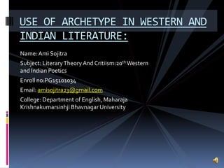 Name:Ami Sojitra
Subject: LiteraryTheory And Critiism:20th Western
and Indian Poetics
Enroll no:PG15101034
Email: amisojitra23@gmail.com
College: Department of English, Maharaja
Krishnakumarsinhji Bhavnagar University
USE OF ARCHETYPE IN WESTERN AND
INDIAN LITERATURE:
 