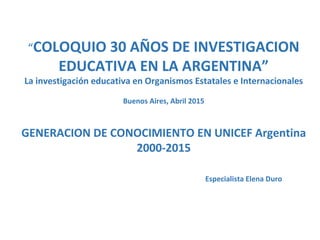 “COLOQUIO 30 AÑOS DE INVESTIGACION
EDUCATIVA EN LA ARGENTINA”
La investigación educativa en Organismos Estatales e Internacionales
Buenos Aires, Abril 2015
GENERACION DE CONOCIMIENTO EN UNICEF Argentina
2000-2015
Especialista Elena Duro
 