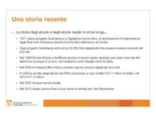 Una storia recente
• La storia degli ebook e degli ebook reader è ormai lunga...
   1971 nasce progetto Gutenberg e si digitalizza il primo libro, la dichiarazione d’indipendenza
    degli Stati Uniti d’America diventa il primo libro elettronico al mondo

   Oggi progetto Gutenberg vanta circa 33.000 titoli digitalizzati che possono essere scaricati dal
    loro sito

   Nel 1998 Rocket Ebook e SoftBook lanciano il primo reader dedicato per poter fruire dei libri
    elettronici ovunque ci si trovi, nel medesimo anno Google viene fondata

   Nel 2002 la HarperCollins inizia a vendere alcune versioni digitali dei loro titoli
   In USA la vendita degli ebook nel 2002 produceva un giro d’affari di 2.1 milioni di dollari, nel
    2010 411.3 milioni

   Nel 2007 Amazon lancia Kindle
   Nel 2010 Apple Lancia iPad e il suo store di vendita per i libri iBookstore
 