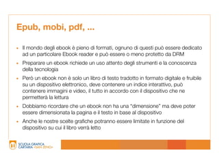 Epub, mobi, pdf, ...

• Il mondo degli ebook è pieno di formati, ognuno di questi può essere dedicato
  ad un particolare Ebook reader e può essere o meno protetto da DRM
• Preparare un ebook richiede un uso attento degli strumenti e la conoscenza
  della tecnologia
• Però un ebook non è solo un libro di testo tradotto in formato digitale e fruibile
  su un dispositivo elettronico, deve contenere un indice interattivo, può
  contenere immagini e video, il tutto in accordo con il dispositivo che ne
  permetterà la lettura
• Dobbiamo ricordare che un ebook non ha una “dimensione” ma deve poter
  essere dimensionata la pagina e il testo in base al dispositivo
• Anche le nostre scelte grafiche potranno essere limitate in funzione del
  dispositivo su cui il libro verrà letto
 