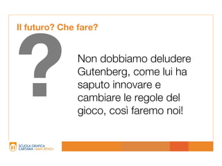 Il futuro? Che fare?




?             Non dobbiamo deludere
              Gutenberg, come lui ha
              saputo innovare e
              cambiare le regole del
              gioco, così faremo noi!
 