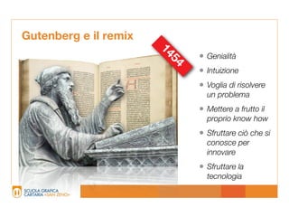 Gutenberg e il remix




                       14
                              • Genialità




                         54
                              • Intuizione
                              • Voglia di risolvere
                                un problema
                              • Mettere a frutto il
                                proprio know how
                              • Sfruttare ciò che si
                                conosce per
                                innovare
                              • Sfruttare la
                                tecnologia
 