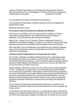 1
Lettre au Président Isaias Afwerki et à l'Ambassadeur Negassi Kassa Tekle de
l'Erythrée auprès de l'U.E. et de la Belgique à l'occasion du 30ème anniversaire de
l'indépendance de l'Erythrée. Bruxelles, 20 mai 2021
A son Excellence le Président de l'Erythrée Isaias Afwerki et
A son Excellence l'Ambassadeur d'Erythrée auprès de l'UE et de la Belgique M.
Negassi Kassa Tekle.
Distingués messieurs et amis,
À l'occasion du 30e anniversaire de la libération de l'Érythrée
Nous tenons à vous féliciter, ainsi que le gouvernement érythréen, le PFDJ et
l'ensemble du peuple érythréen, pour cette importante commémoration et
célébration, qui se déroule dans des circonstances difficiles.
Depuis 5 ans, "Eritrea Tour for Friendship" cherche à développer l'amitié et la
solidarité avec l'Erythrée en Belgique. Ce faisant, nous allons à l'encontre de l'image
déformée que le gouvernement belge et l'UE propagent à propos de l'Érythrée.
Dans cette lettre, que nous distribuerons aussi largement que possible en Belgique,
nous voulons énumérer les raisons pour lesquelles nous soutenons l'Érythrée et
défendons ses réalisations.
L'Érythrée défend l'indépendance et la construction de la nation
En mai 1991, la libération complète de l'Érythrée était un fait, après la plus longue
lutte de libération jamais vue en Afrique. À partir de 1961, la petite Érythrée, avec
son identité et sa culture séculaires, a mené une bataille soutenue contre les régimes
éthiopiens d'Hailé Sélassié et de Mengistu, soutenus tour à tour par les États-Unis
d'une part et l'Union soviétique d'autre part.
Après la libération, l'Érythrée souriait à un avenir radieux si les nouveaux dirigeants,
le TPLF, n'avaient fait un virage à 180° et ne s'étaient retournés contre l'Érythrée
avec le soutien de l'impérialisme. Cette trahison a entraîné des tensions croissantes,
une guerre (1998-2000) et une situation difficile de paix et de guerre (2000-2018). En
outre, sous la pression des États-Unis, la "communauté internationale" a pris des
sanctions contre l'Érythrée à partir de 2009. Jusqu'à ce que, après un changement
de régime en Éthiopie à l'été 2018, un accord de paix soit signé entre l'Éthiopie et
l'Érythrée.
Tout au long de la longue guerre populaire et de la lutte pour le maintien de son
indépendance, l'Érythrée a forgé une conscience nationale et uni les six peuples que
le pays connaît.
Le patriotisme et le soutien à leur pays sont - ce qui est assez unique - extrêmement
élevés parmi la diaspora érythréenne des années 70 et 80. Les nombreuses activités
du YPFDJ dans divers pays européens, aux Etats-Unis, au Canada, etc. le prouvent.
 