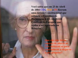 Você sabia que em 23 de Abril
de 2004 CDS, PSD e PS fizeram
uma revisão Constitucional que
submete a Constituição
Portuguesa A QUALQUER
Constituição Europeia que
venha a ser aprovada em
Bruxelas?



           Que eles não foram
           capazes de alterar as
           Leis eleitorais só para
           continuarem a eleger-se
           a eles próprios?
 