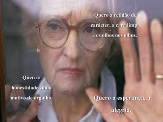Quero a retidão de
                     carácter, a cara limpa
                     e os olhos nos olhos.




     Quero a
honestidade como
motivo de orgulho.    Quero a esperança, a
                              alegria.
 
