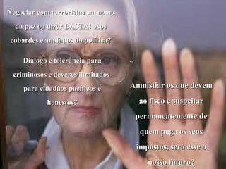 Negociar com terroristas em nome
  da paz ou dizer BASTA! Aos
cobardes e anafados da política?

    Diálogo e tolerância para
 criminosos e deveres ilimitados
    para cidadãos pacíficos e      Amnistiar os que devem

           honestos?                 ao fisco e suspeitar
                                    permanentemente de
                                     quem paga os seus
                                    impostos, será esse o
                                       nosso futuro?
 