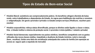 Tipos de Estado de Bem-estar Social
 Modelo liberal: assistência aos comprovadamente pobres. Os benefícios atingem clientela de baixa
renda entre trabalhadores e dependentes do Estado. As regras para habilitação são restritas e remetem
a estigmatização. Em geral a provisão é privada e o Estado compra serviços (Medicare, vauchers para
escolas)
 Modelo corporativista: reforça status diversificado, porque os direitos estão ligados a classe e status.
Mas o Estado institui o sistema de proteção social. A provisão é mista (pública / estatal e privada)
 Modelo Social democrata: especialmente nos países nórdicos, benefícios compatíveis com os gastos
refinados das novas classes médias, impedindo o dualismo do Estado (mínimo, ruim) e mercado
(bom, escolhas). Existe uma ideia de socialização antecipada dos custos da família (em oposição ao
acesso ao seguro após a expulsão do mercado)
Gosta Esping-Anderesen (2001)
 
