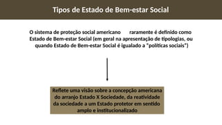 Tipos de Estado de Bem-estar Social
O sistema de proteção social americano raramente é definido como
Estado de Bem-estar Social (em geral na apresentação de tipologias, ou
quando Estado de Bem-estar Social é igualado a “políticas sociais”)
Reflete uma visão sobre a concepção americana
do arranjo Estado X Sociedade, da reatividade
da sociedade a um Estado protetor em sentido
amplo e institucionalizado
 