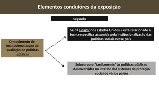 O movimento de
institucionalização da
avaliação de políticas
públicas
Se incorpora “tardiamente” às políticas públicas
desenvolvidas no interior dos sistemas de proteção
social de vários países
Se dá a partir dos Estados Unidos e está relacionado à
forma específica assumida pela institucionalização das
políticas sociais nesse país
Elementos condutores da exposição
Segundo
 
