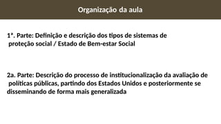 Organização da aula
1ª. Parte: Definição e descrição dos tipos de sistemas de
proteção social / Estado de Bem-estar Social
2a. Parte: Descrição do processo de institucionalização da avaliação de
políticas públicas, partindo dos Estados Unidos e posteriormente se
disseminando de forma mais generalizada
 