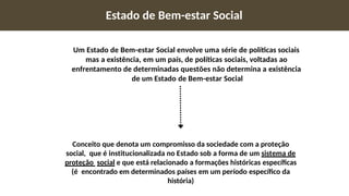 Estado de Bem-estar Social
Um Estado de Bem-estar Social envolve uma série de políticas sociais
mas a existência, em um país, de políticas sociais, voltadas ao
enfrentamento de determinadas questões não determina a existência
de um Estado de Bem-estar Social
Conceito que denota um compromisso da sociedade com a proteção
social, que é institucionalizada no Estado sob a forma de um sistema de
proteção social e que está relacionado a formações históricas específicas
(é encontrado em determinados países em um período específico da
história)
 