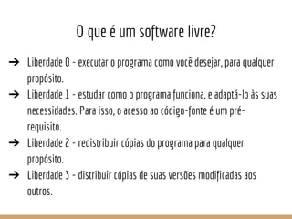 O que é um software livre?
➔ Liberdade 0 - executar o programa como você desejar, para qualquer
propósito.
➔ Liberdade 1 -...