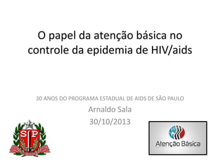 O papel da atenção básica no
controle da epidemia de HIV/aids

30 ANOS DO PROGRAMA ESTADUAL DE AIDS DE SÃO PAULO

Arnaldo Sala
30/10/2013

 